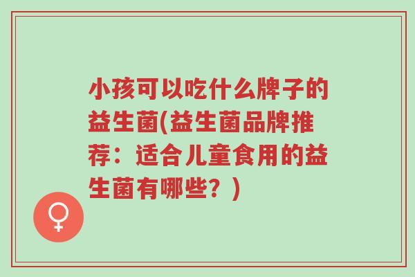 小孩可以吃什么牌子的益生菌(益生菌品牌推荐:适合儿童食用的益生菌有哪些?)-第1张图片-超越 小孩可以吃什么牌子的益生菌(益生菌品牌推荐:适合儿童食用的益生菌有哪些?)-第1张图片-超越