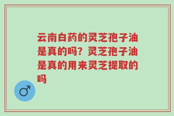 云南白药的灵芝孢子油是真的吗？灵芝孢子油是真的用来灵芝提取的吗-第1张图片-超越