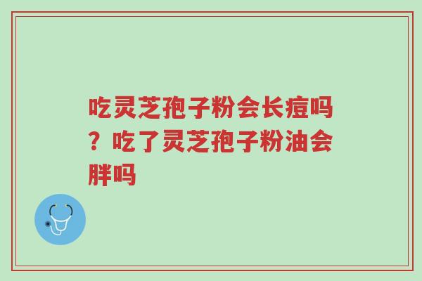 吃灵芝孢子粉会长痘吗？吃了灵芝孢子粉油会胖吗-第1张图片-超越
