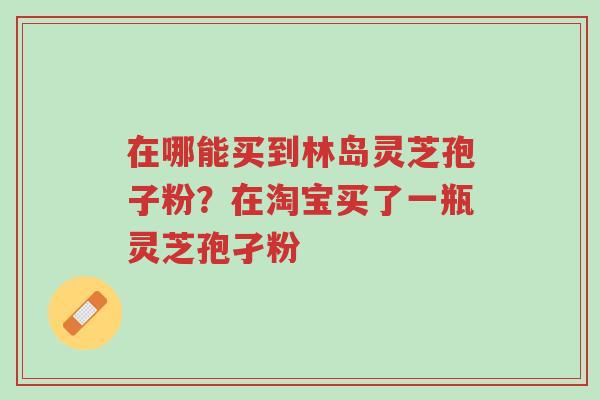 在哪能买到林岛灵芝孢子粉？在淘宝买了一瓶灵芝孢孑粉-第1张图片-超越