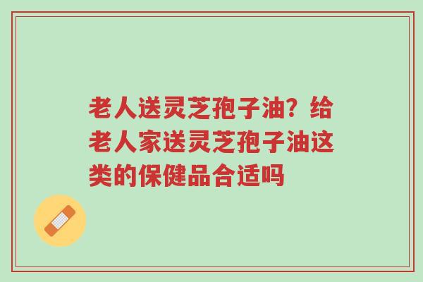 老人送灵芝孢子油？给老人家送灵芝孢子油这类的保健品合适吗-第1张图片-超越