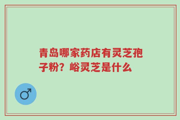 青岛哪家药店有灵芝孢子粉？峪灵芝是什么-第1张图片-超越