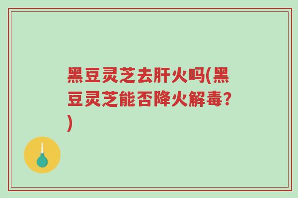 黑豆灵芝去肝火吗(黑豆灵芝能否降火解毒？)-第1张图片-超越