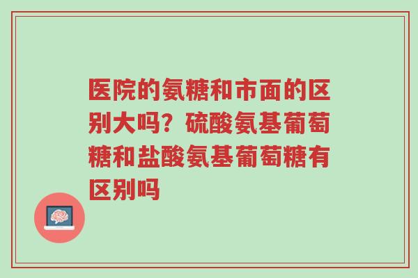医院的氨糖和市面的区别大吗?硫酸氨基葡萄糖和盐酸氨基葡萄糖有区别吗-第1张图片-超越 医院的氨糖和市面的区别大吗?硫酸氨基葡萄糖和盐酸氨基葡萄糖有区别吗-第1张图片-超越