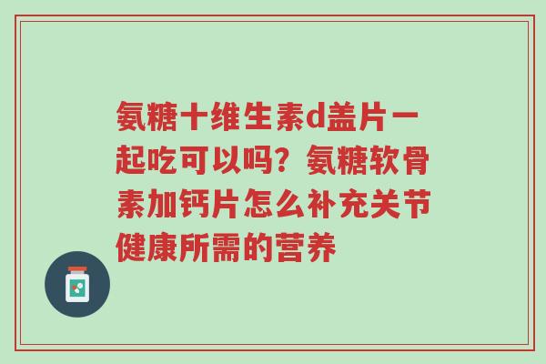 氨糖十维生素d盖片一起吃可以吗？氨糖软骨素加钙片怎么补充关节健康所需的营养-第1张图片-超越