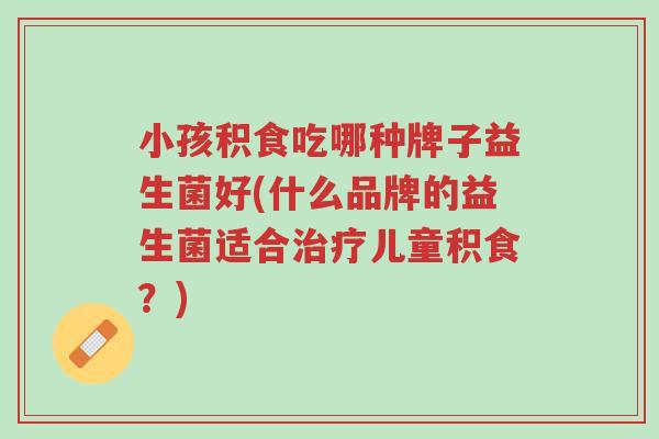 小孩积食吃哪种牌子益生菌好(什么品牌的益生菌适合治疗儿童积食?)-第1张图片-超越 小孩积食吃哪种牌子益生菌好(什么品牌的益生菌适合治疗儿童积食?)-第1张图片-超越