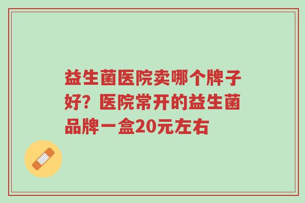 益生菌医院卖哪个牌子好？医院常开的益生菌品牌一盒20元左右-第1张图片-超越