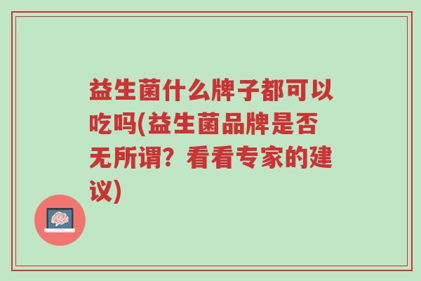 益生菌什么牌子都可以吃吗(益生菌品牌是否无所谓?看看专家的建议)-第1张图片-超越 益生菌什么牌子都可以吃吗(益生菌品牌是否无所谓?看看专家的建议)-第1张图片-超越