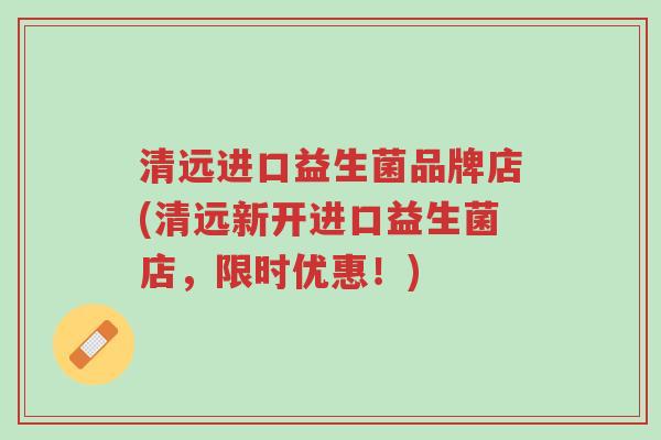 清远进口益生菌品牌店(清远新开进口益生菌店,限时优惠!)-第1张图片-超越 清远进口益生菌品牌店(清远新开进口益生菌店,限时优惠!)-第1张图片-超越