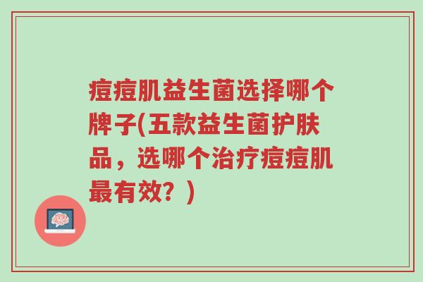 痘痘肌益生菌选择哪个牌子(五款益生菌护肤品,选哪个治疗痘痘肌最有效?)-第1张图片-超越 痘痘肌益生菌选择哪个牌子(五款益生菌护肤品,选哪个治疗痘痘肌最有效?)-第1张图片-超越