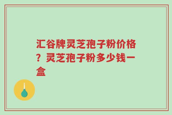 汇谷牌灵芝孢子粉价格？灵芝孢子粉多少钱一盒-第1张图片-超越