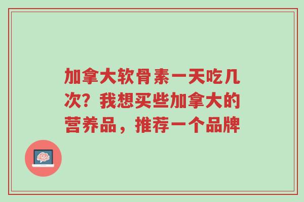 加拿大软骨素一天吃几次？我想买些加拿大的营养品，推荐一个品牌-第1张图片-超越