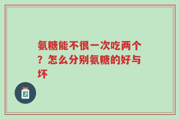 氨糖能不很一次吃两个？怎么分别氨糖的好与坏-第1张图片-超越