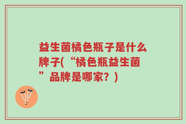 益生菌橘色瓶子是什么牌子(“橘色瓶益生菌”品牌是哪家?)-第1张图片-超越 益生菌橘色瓶子是什么牌子(“橘色瓶益生菌”品牌是哪家?)-第1张图片-超越
