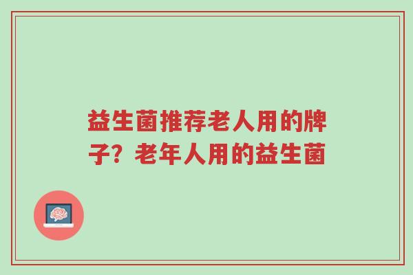 益生菌推荐老人用的牌子?老年人用的益生菌-第1张图片-超越 益生菌推荐老人用的牌子?老年人用的益生菌-第1张图片-超越