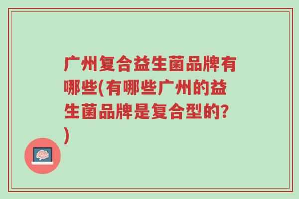 广州复合益生菌品牌有哪些(有哪些广州的益生菌品牌是复合型的?)-第1张图片-超越 广州复合益生菌品牌有哪些(有哪些广州的益生菌品牌是复合型的?)-第1张图片-超越