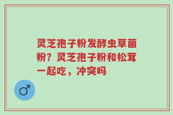 灵芝孢子粉发酵虫草菌粉?灵芝孢子粉和松茸一起吃,冲突吗-第1张图片-超越 灵芝孢子粉发酵虫草菌粉?灵芝孢子粉和松茸一起吃,冲突吗-第1张图片-超越