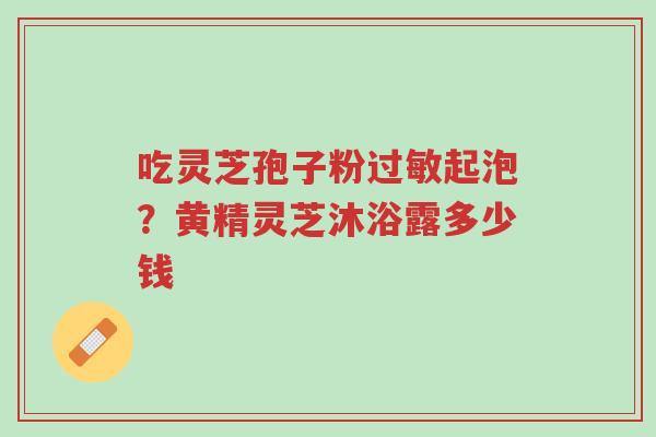 吃灵芝孢子粉过敏起泡?黄精灵芝沐浴露多少钱-第1张图片-超越 吃灵芝孢子粉过敏起泡?黄精灵芝沐浴露多少钱-第1张图片-超越
