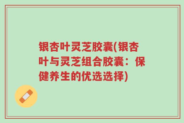 银杏叶灵芝胶囊(银杏叶与灵芝组合胶囊：保健养生的优选选择)-第1张图片-超越