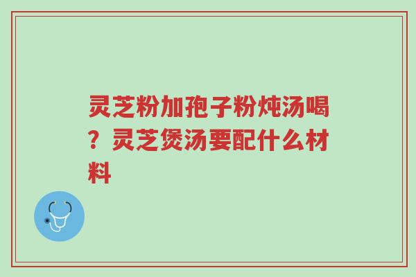 灵芝粉加孢子粉炖汤喝?灵芝煲汤要配什么材料-第1张图片-超越 灵芝粉加孢子粉炖汤喝?灵芝煲汤要配什么材料-第1张图片-超越