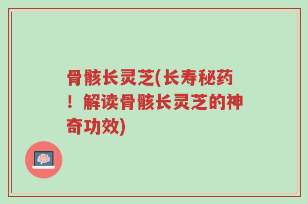 骨骸长灵芝(长寿秘药!解读骨骸长灵芝的神奇功效)-第1张图片-超越 骨骸长灵芝(长寿秘药!解读骨骸长灵芝的神奇功效)-第1张图片-超越