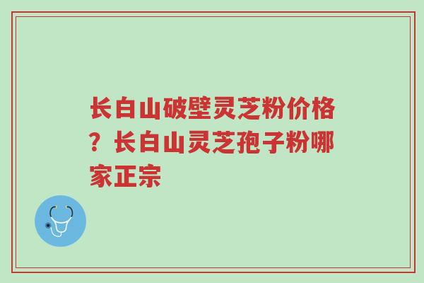 长白山破壁灵芝粉价格?长白山灵芝孢子粉哪家正宗-第1张图片-超越 长白山破壁灵芝粉价格?长白山灵芝孢子粉哪家正宗-第1张图片-超越