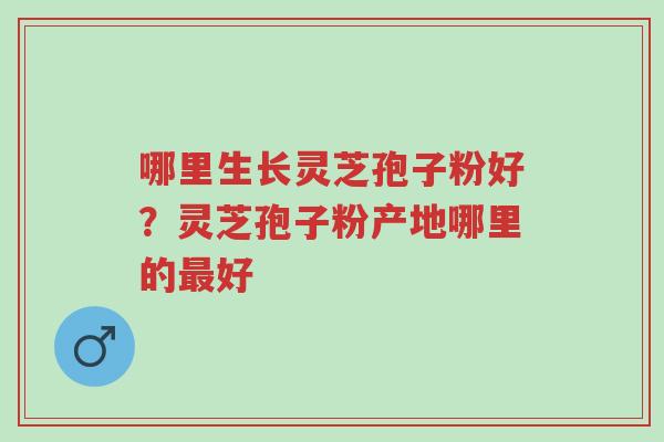 哪里生长灵芝孢子粉好？灵芝孢子粉产地哪里的最好-第1张图片-超越