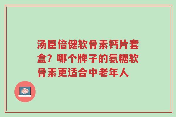 汤臣倍健软骨素钙片套盒？哪个牌子的氨糖软骨素更适合中老年人-第1张图片-超越