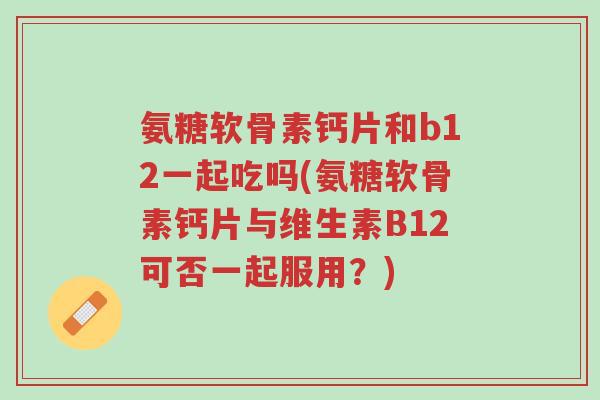 氨糖软骨素钙片和b12一起吃吗(氨糖软骨素钙片与维生素B12可否一起服用?)-第1张图片-超越 氨糖软骨素钙片和b12一起吃吗(氨糖软骨素钙片与维生素B12可否一起服用?)-第1张图片-超越