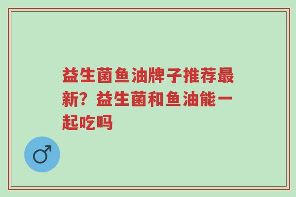 益生菌鱼油牌子推荐最新？益生菌和鱼油能一起吃吗-第1张图片-超越