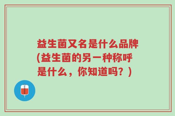 益生菌又名是什么品牌(益生菌的另一种称呼是什么,你知道吗?)-第1张图片-超越 益生菌又名是什么品牌(益生菌的另一种称呼是什么,你知道吗?)-第1张图片-超越
