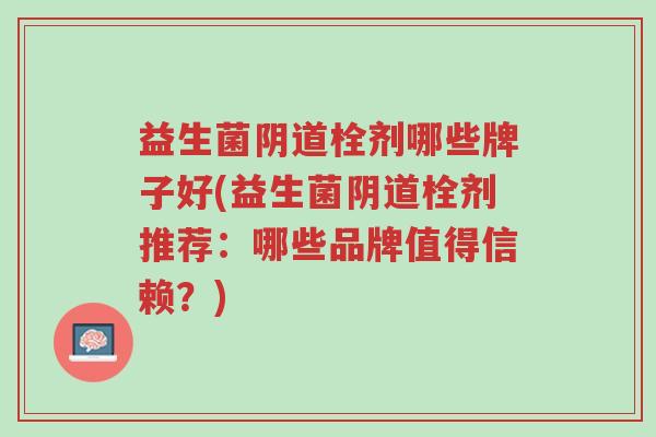 益生菌阴道栓剂哪些牌子好(益生菌阴道栓剂推荐:哪些品牌值得信赖?)-第1张图片-超越 益生菌阴道栓剂哪些牌子好(益生菌阴道栓剂推荐:哪些品牌值得信赖?)-第1张图片-超越