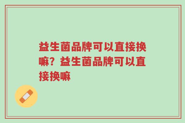 益生菌品牌可以直接换嘛?益生菌品牌可以直接换嘛-第1张图片-超越 益生菌品牌可以直接换嘛?益生菌品牌可以直接换嘛-第1张图片-超越