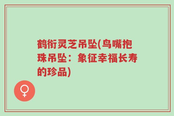 鹤衔灵芝吊坠(鸟嘴抱珠吊坠：象征幸福长寿的珍品)-第1张图片-超越