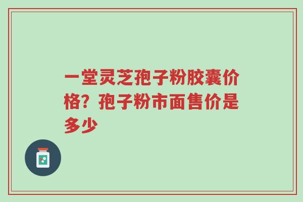 一堂灵芝孢子粉胶囊价格？孢子粉市面售价是多少-第1张图片-超越