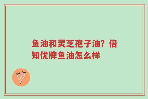 鱼油和灵芝孢子油?倍知优牌鱼油怎么样-第1张图片-超越 鱼油和灵芝孢子油?倍知优牌鱼油怎么样-第1张图片-超越