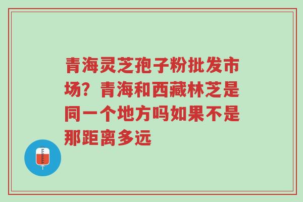青海灵芝孢子粉批发市场？青海和西藏林芝是同一个地方吗如果不是那距离多远-第1张图片-超越