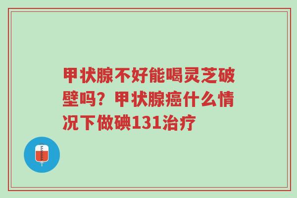 甲状腺不好能喝灵芝破壁吗?甲状腺癌什么情况下做碘131治疗-第1张图片-超越 甲状腺不好能喝灵芝破壁吗?甲状腺癌什么情况下做碘131治疗-第1张图片-超越
