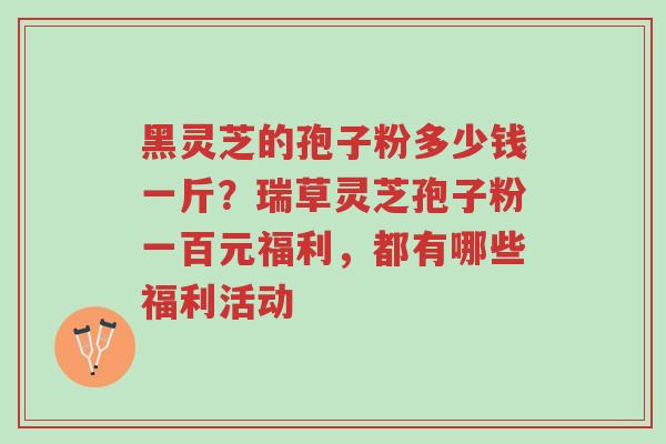 黑灵芝的孢子粉多少钱一斤？瑞草灵芝孢子粉一百元福利，都有哪些福利活动-第1张图片-超越