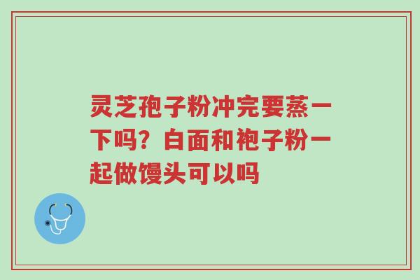 灵芝孢子粉冲完要蒸一下吗?白面和袍子粉一起做馒头可以吗-第1张图片-超越 灵芝孢子粉冲完要蒸一下吗?白面和袍子粉一起做馒头可以吗-第1张图片-超越