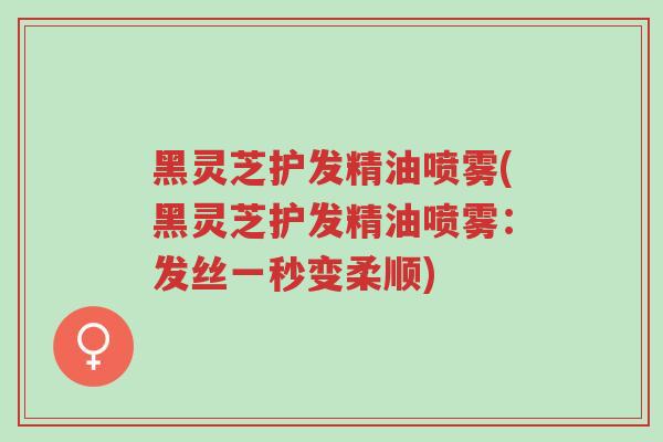 黑灵芝护发精油喷雾(黑灵芝护发精油喷雾:发丝一秒变柔顺)-第1张图片-超越 黑灵芝护发精油喷雾(黑灵芝护发精油喷雾:发丝一秒变柔顺)-第1张图片-超越