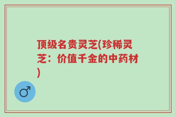 顶级名贵灵芝(珍稀灵芝：价值千金的中药材)-第1张图片-超越