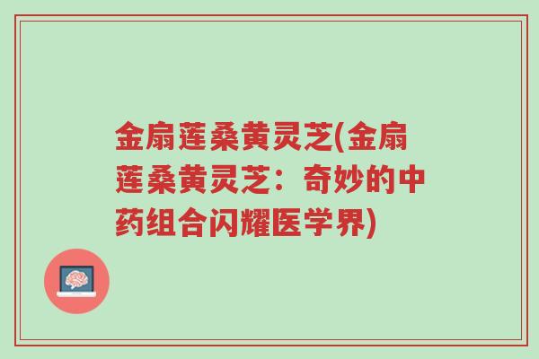 金扇莲桑黄灵芝(金扇莲桑黄灵芝:奇妙的中药组合闪耀医学界)-第1张图片-超越 金扇莲桑黄灵芝(金扇莲桑黄灵芝:奇妙的中药组合闪耀医学界)-第1张图片-超越