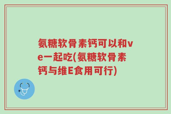 氨糖软骨素钙可以和ve一起吃(氨糖软骨素钙与维E食用可行)-第1张图片-超越