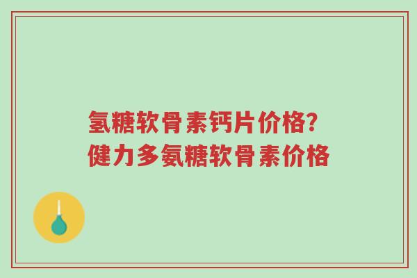氢糖软骨素钙片价格？健力多氨糖软骨素价格-第1张图片-超越
