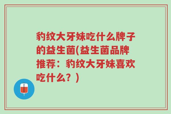 豹纹大牙妹吃什么牌子的益生菌(益生菌品牌推荐：豹纹大牙妹喜欢吃什么？)-第1张图片-超越