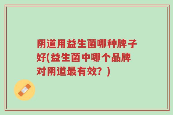 阴道用益生菌哪种牌子好(益生菌中哪个品牌对阴道最有效?)-第1张图片-超越 阴道用益生菌哪种牌子好(益生菌中哪个品牌对阴道最有效?)-第1张图片-超越