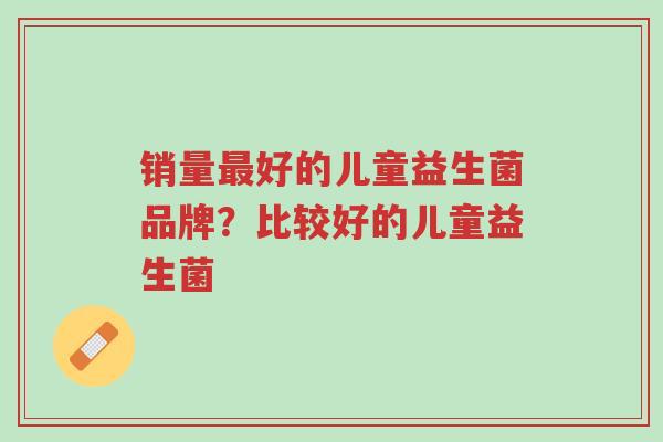 销量最好的儿童益生菌品牌?比较好的儿童益生菌-第1张图片-超越 销量最好的儿童益生菌品牌?比较好的儿童益生菌-第1张图片-超越
