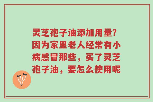 灵芝孢子油添加用量?因为家里老人经常有小病感冒那些,买了灵芝孢子油,要怎么使用呢-第1张图片-超越 灵芝孢子油添加用量?因为家里老人经常有小病感冒那些,买了灵芝孢子油,要怎么使用呢-第1张图片-超越