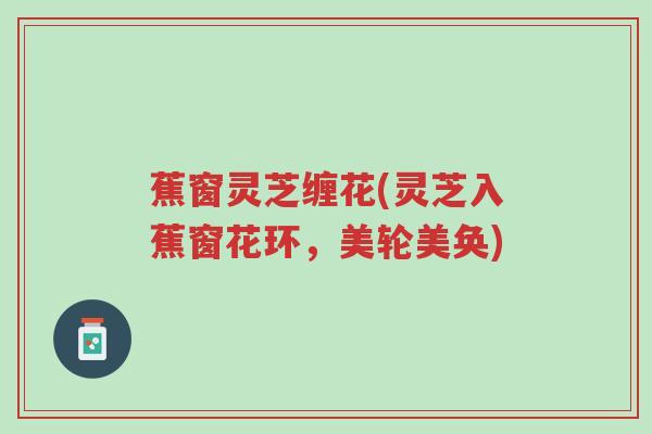 蕉窗灵芝缠花(灵芝入蕉窗花环,美轮美奂)-第1张图片-超越 蕉窗灵芝缠花(灵芝入蕉窗花环,美轮美奂)-第1张图片-超越